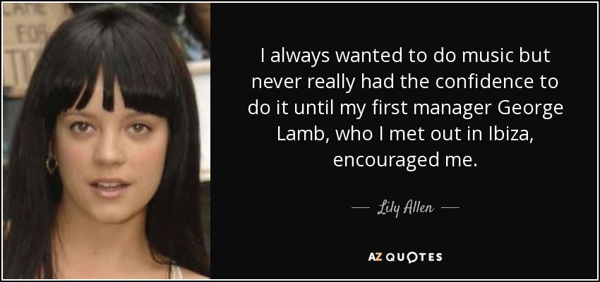 I always wanted to do music but never really had the confidence to do it until my first manager George Lamb, who I met out in Ibiza, encouraged me. - Lily Allen