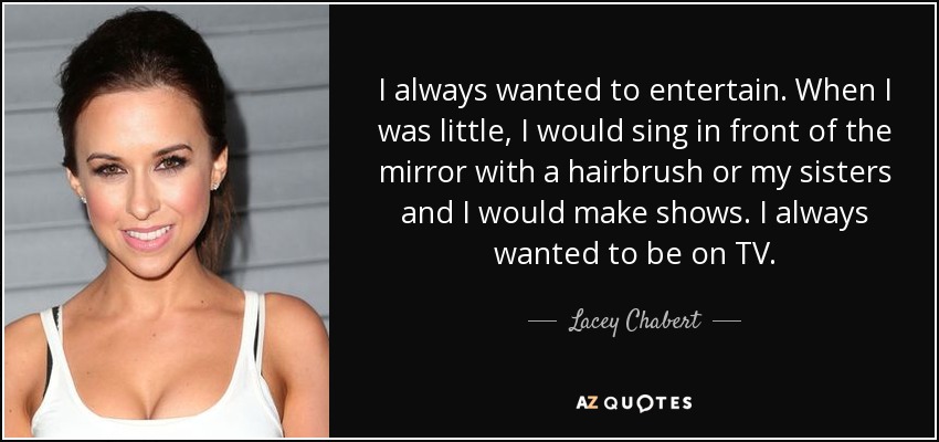 I always wanted to entertain. When I was little, I would sing in front of the mirror with a hairbrush or my sisters and I would make shows. I always wanted to be on TV. - Lacey Chabert