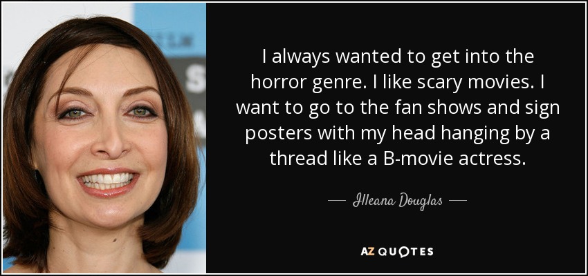 I always wanted to get into the horror genre. I like scary movies. I want to go to the fan shows and sign posters with my head hanging by a thread like a B-movie actress. - Illeana Douglas