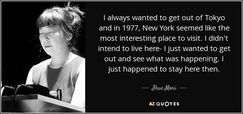 I always wanted to get out of Tokyo and in 1977, New York seemed like the most interesting place to visit. I didn't intend to live here- I just wanted to get out and see what was happening. I just happened to stay here then. - Ikue Mori