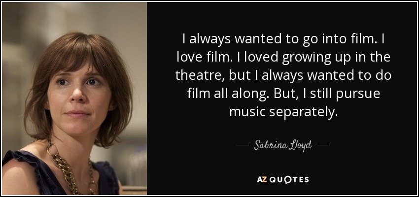 I always wanted to go into film. I love film. I loved growing up in the theatre, but I always wanted to do film all along. But, I still pursue music separately. - Sabrina Lloyd