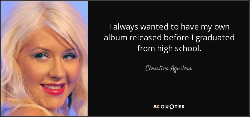 I always wanted to have my own album released before I graduated from high school. - Christina Aguilera