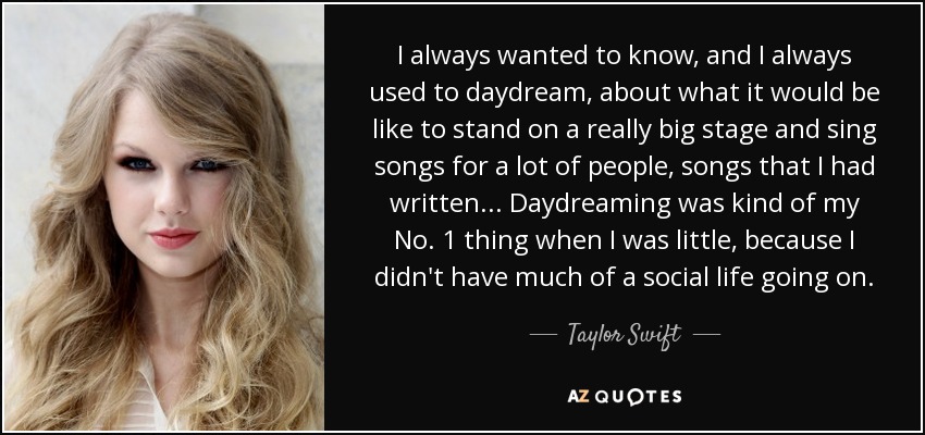 I always wanted to know, and I always used to daydream, about what it would be like to stand on a really big stage and sing songs for a lot of people, songs that I had written... Daydreaming was kind of my No. 1 thing when I was little, because I didn't have much of a social life going on. - Taylor Swift