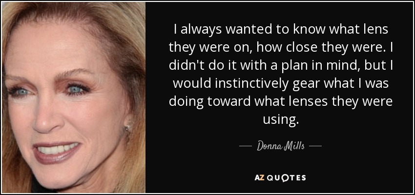 I always wanted to know what lens they were on, how close they were. I didn't do it with a plan in mind, but I would instinctively gear what I was doing toward what lenses they were using. - Donna Mills