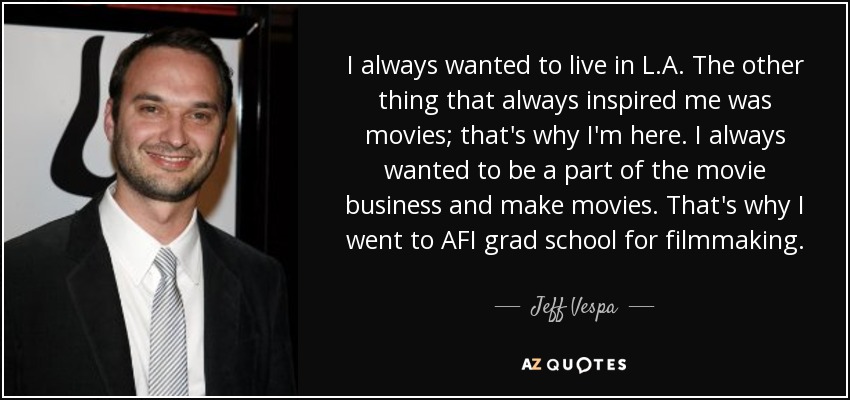 I always wanted to live in L.A. The other thing that always inspired me was movies; that's why I'm here. I always wanted to be a part of the movie business and make movies. That's why I went to AFI grad school for filmmaking. - Jeff Vespa