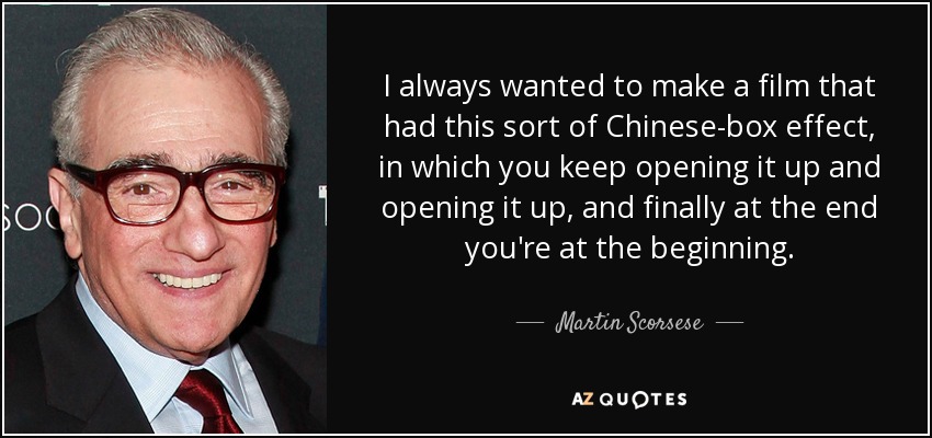 I always wanted to make a film that had this sort of Chinese-box effect, in which you keep opening it up and opening it up, and finally at the end you're at the beginning. - Martin Scorsese