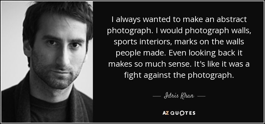 I always wanted to make an abstract photograph. I would photograph walls, sports interiors, marks on the walls people made. Even looking back it makes so much sense. It's like it was a fight against the photograph. - Idris Khan