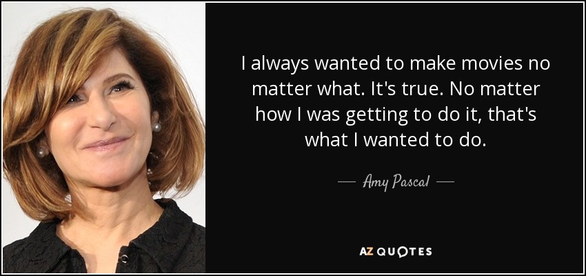 I always wanted to make movies no matter what. It's true. No matter how I was getting to do it, that's what I wanted to do. - Amy Pascal