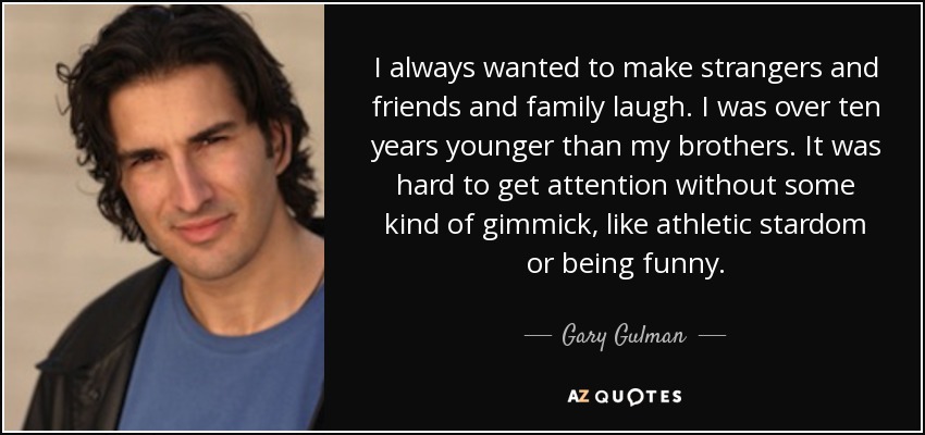 I always wanted to make strangers and friends and family laugh. I was over ten years younger than my brothers. It was hard to get attention without some kind of gimmick, like athletic stardom or being funny. - Gary Gulman