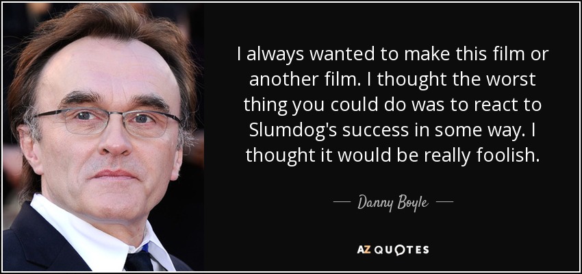 I always wanted to make this film or another film. I thought the worst thing you could do was to react to Slumdog's success in some way. I thought it would be really foolish. - Danny Boyle