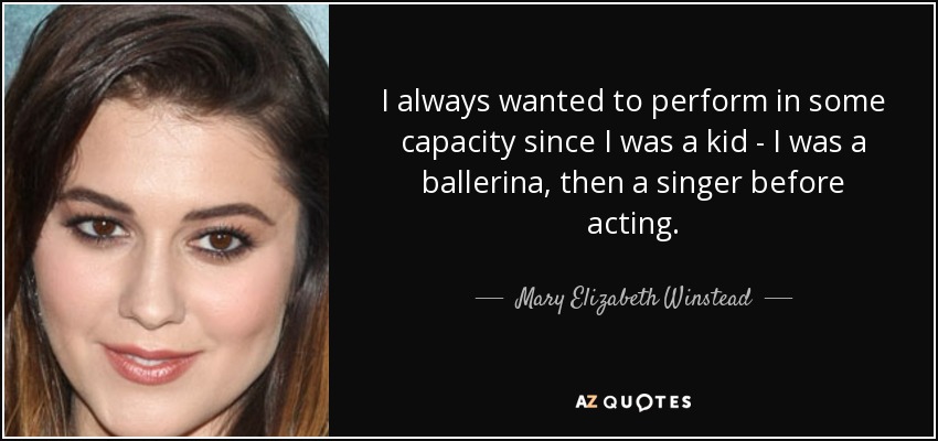 I always wanted to perform in some capacity since I was a kid - I was a ballerina, then a singer before acting. - Mary Elizabeth Winstead