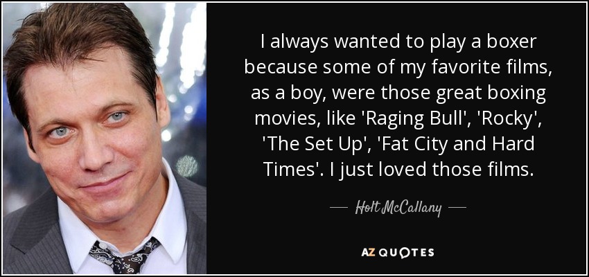 I always wanted to play a boxer because some of my favorite films, as a boy, were those great boxing movies, like 'Raging Bull', 'Rocky', 'The Set Up', 'Fat City and Hard Times'. I just loved those films. - Holt McCallany