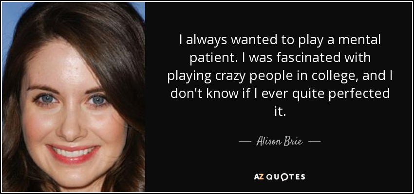 I always wanted to play a mental patient. I was fascinated with playing crazy people in college, and I don't know if I ever quite perfected it. - Alison Brie
