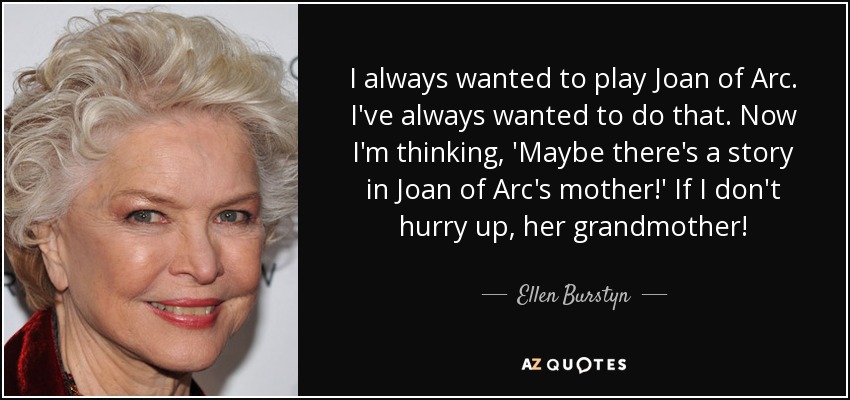 I always wanted to play Joan of Arc. I've always wanted to do that. Now I'm thinking, 'Maybe there's a story in Joan of Arc's mother!' If I don't hurry up, her grandmother! - Ellen Burstyn