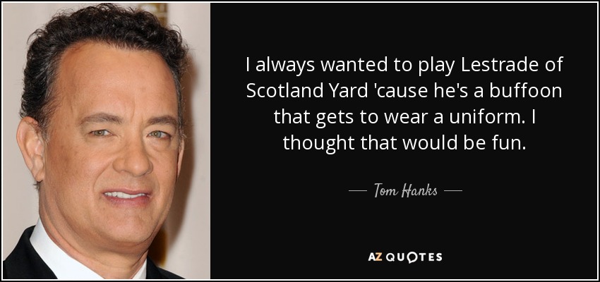 I always wanted to play Lestrade of Scotland Yard 'cause he's a buffoon that gets to wear a uniform. I thought that would be fun. - Tom Hanks