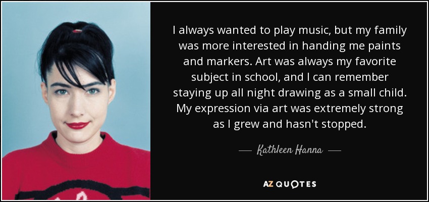 I always wanted to play music, but my family was more interested in handing me paints and markers. Art was always my favorite subject in school, and I can remember staying up all night drawing as a small child. My expression via art was extremely strong as I grew and hasn't stopped. - Kathleen Hanna