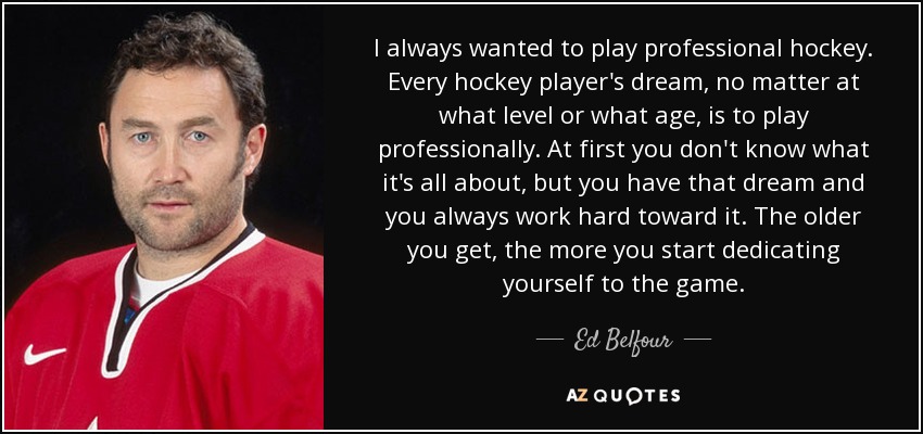 I always wanted to play professional hockey. Every hockey player's dream, no matter at what level or what age, is to play professionally. At first you don't know what it's all about, but you have that dream and you always work hard toward it. The older you get, the more you start dedicating yourself to the game. - Ed Belfour