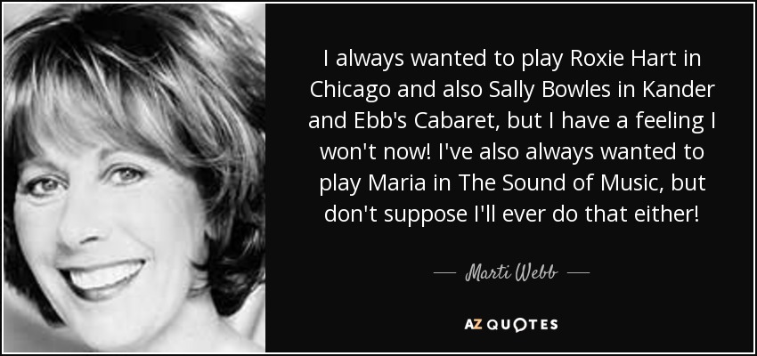 I always wanted to play Roxie Hart in Chicago and also Sally Bowles in Kander and Ebb's Cabaret, but I have a feeling I won't now! I've also always wanted to play Maria in The Sound of Music, but don't suppose I'll ever do that either! - Marti Webb