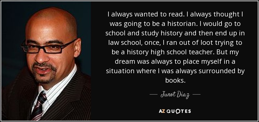 I always wanted to read. I always thought I was going to be a historian. I would go to school and study history and then end up in law school, once, I ran out of loot trying to be a history high school teacher. But my dream was always to place myself in a situation where I was always surrounded by books. - Junot Diaz