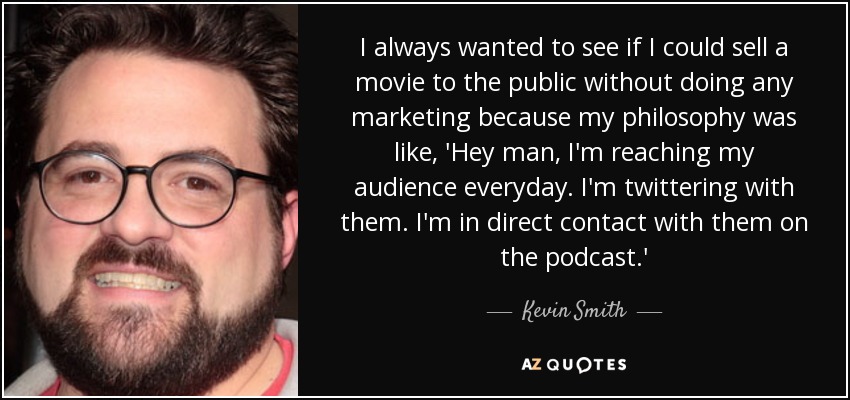 I always wanted to see if I could sell a movie to the public without doing any marketing because my philosophy was like, 'Hey man, I'm reaching my audience everyday. I'm twittering with them. I'm in direct contact with them on the podcast.' - Kevin Smith