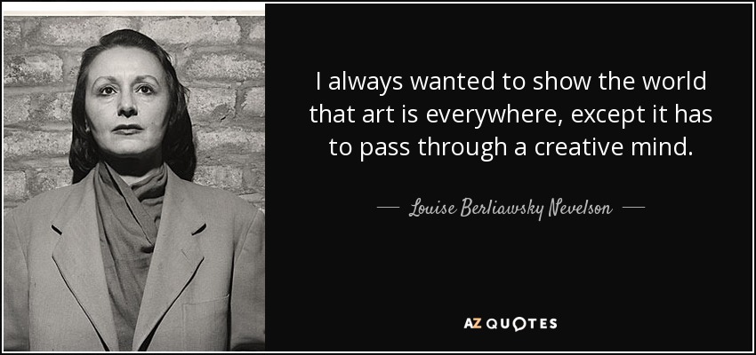 I always wanted to show the world that art is everywhere, except it has to pass through a creative mind. - Louise Berliawsky Nevelson