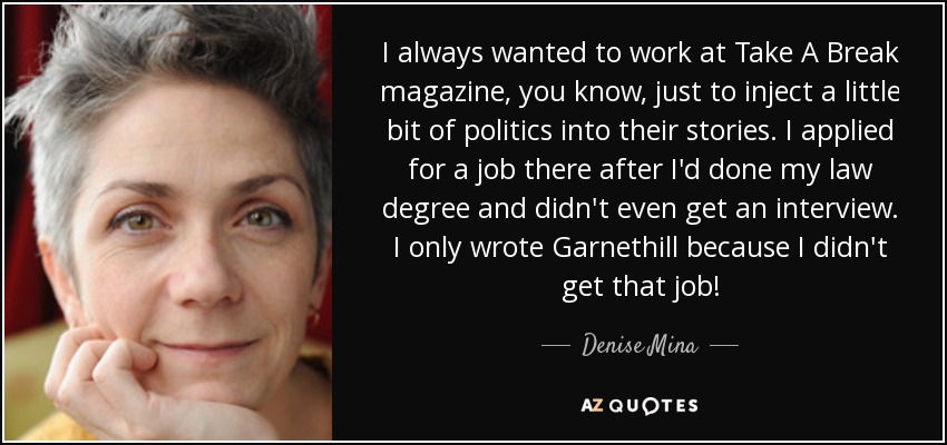 I always wanted to work at Take A Break magazine, you know, just to inject a little bit of politics into their stories. I applied for a job there after I'd done my law degree and didn't even get an interview. I only wrote Garnethill because I didn't get that job! - Denise Mina