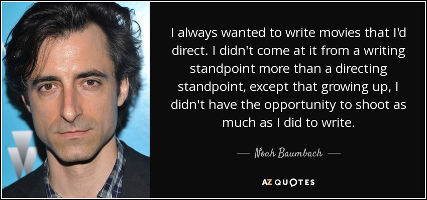 I always wanted to write movies that I'd direct. I didn't come at it from a writing standpoint more than a directing standpoint, except that growing up, I didn't have the opportunity to shoot as much as I did to write. - Noah Baumbach