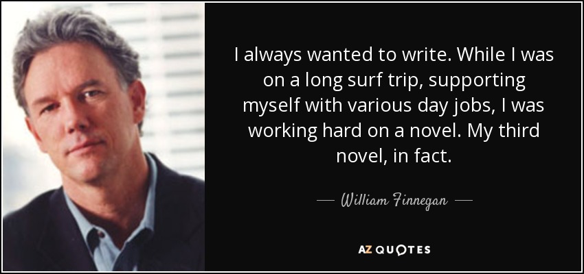 I always wanted to write. While I was on a long surf trip, supporting myself with various day jobs, I was working hard on a novel. My third novel, in fact. - William Finnegan
