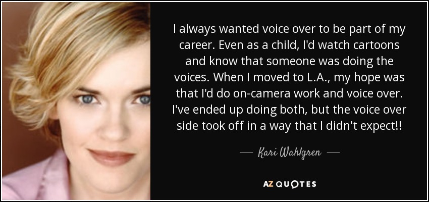 I always wanted voice over to be part of my career. Even as a child, I'd watch cartoons and know that someone was doing the voices. When I moved to L.A., my hope was that I'd do on-camera work and voice over. I've ended up doing both, but the voice over side took off in a way that I didn't expect!! - Kari Wahlgren