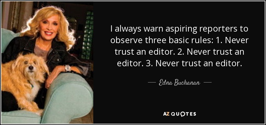 I always warn aspiring reporters to observe three basic rules: 1. Never trust an editor. 2. Never trust an editor. 3. Never trust an editor. - Edna Buchanan