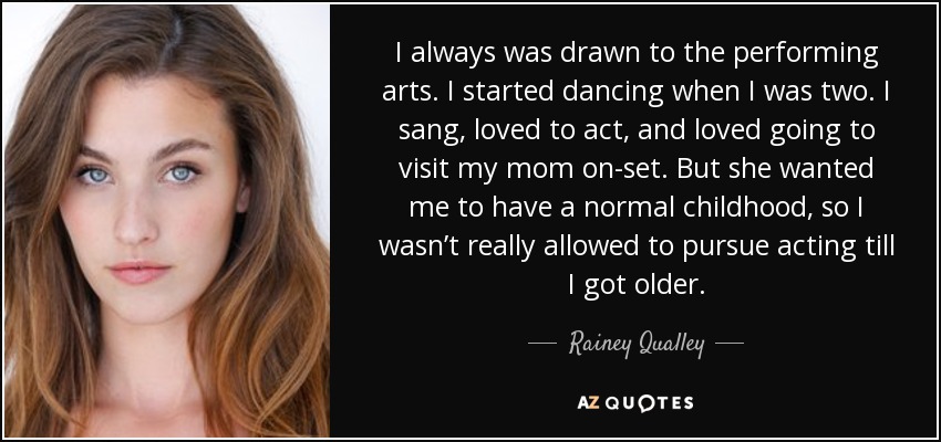 I always was drawn to the performing arts. I started dancing when I was two. I sang, loved to act, and loved going to visit my mom on-set. But she wanted me to have a normal childhood, so I wasn’t really allowed to pursue acting till I got older. - Rainey Qualley
