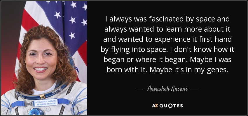 I always was fascinated by space and always wanted to learn more about it and wanted to experience it first hand by flying into space. I don't know how it began or where it began. Maybe I was born with it. Maybe it's in my genes. - Anousheh Ansari