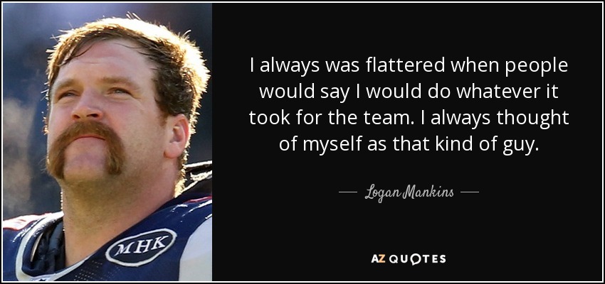 I always was flattered when people would say I would do whatever it took for the team. I always thought of myself as that kind of guy. - Logan Mankins