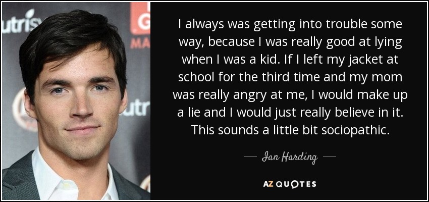 I always was getting into trouble some way, because I was really good at lying when I was a kid. If I left my jacket at school for the third time and my mom was really angry at me, I would make up a lie and I would just really believe in it. This sounds a little bit sociopathic. - Ian Harding