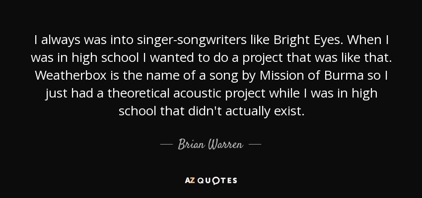 I always was into singer-songwriters like Bright Eyes. When I was in high school I wanted to do a project that was like that. Weatherbox is the name of a song by Mission of Burma so I just had a theoretical acoustic project while I was in high school that didn't actually exist. - Brian Warren