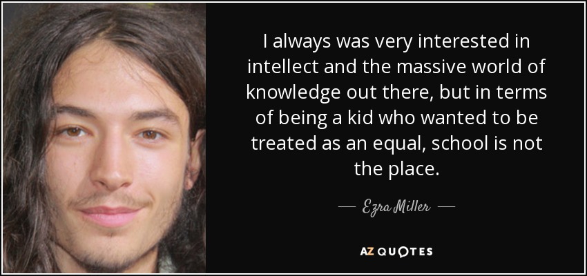 I always was very interested in intellect and the massive world of knowledge out there, but in terms of being a kid who wanted to be treated as an equal, school is not the place. - Ezra Miller