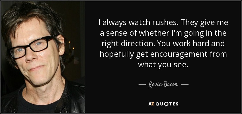 I always watch rushes. They give me a sense of whether I'm going in the right direction. You work hard and hopefully get encouragement from what you see. - Kevin Bacon
