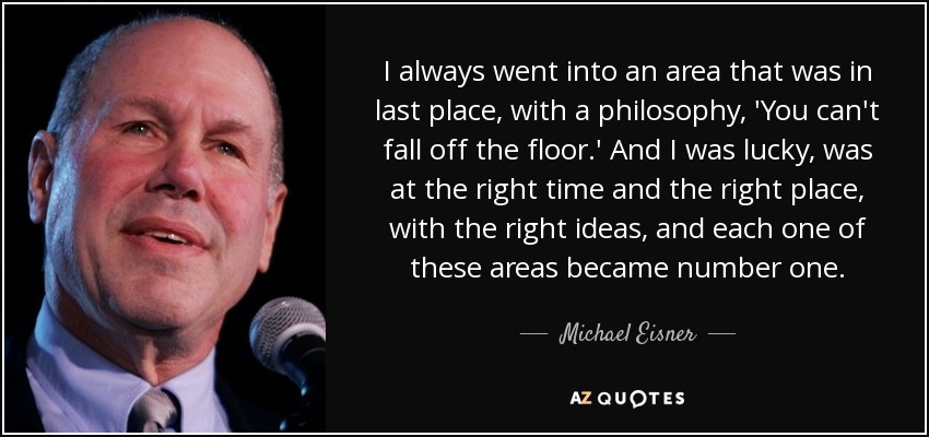 I always went into an area that was in last place, with a philosophy, 'You can't fall off the floor.' And I was lucky, was at the right time and the right place, with the right ideas, and each one of these areas became number one. - Michael Eisner