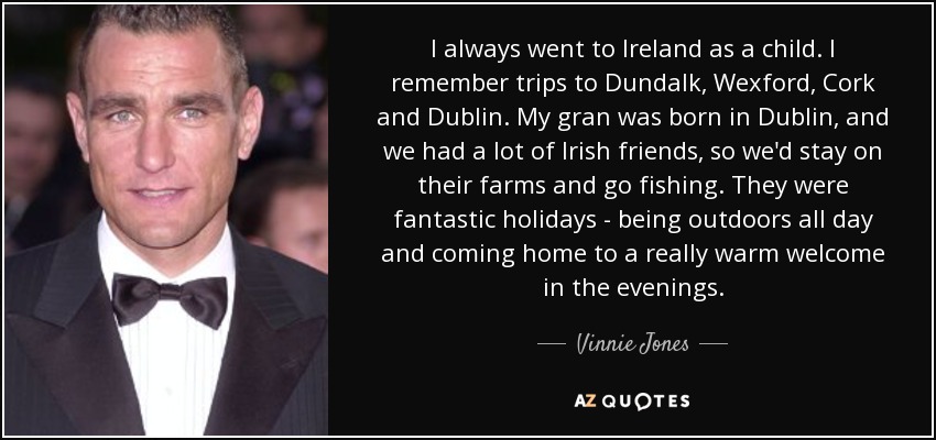 I always went to Ireland as a child. I remember trips to Dundalk, Wexford, Cork and Dublin. My gran was born in Dublin, and we had a lot of Irish friends, so we'd stay on their farms and go fishing. They were fantastic holidays - being outdoors all day and coming home to a really warm welcome in the evenings. - Vinnie Jones