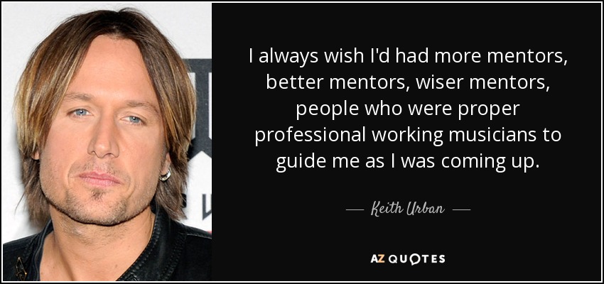 I always wish I'd had more mentors, better mentors, wiser mentors, people who were proper professional working musicians to guide me as I was coming up. - Keith Urban