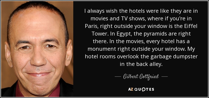 I always wish the hotels were like they are in movies and TV shows, where if you're in Paris, right outside your window is the Eiffel Tower. In Egypt, the pyramids are right there. In the movies, every hotel has a monument right outside your window. My hotel rooms overlook the garbage dumpster in the back alley. - Gilbert Gottfried