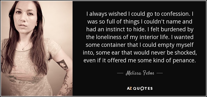 I always wished I could go to confession. I was so full of things I couldn't name and had an instinct to hide. I felt burdened by the loneliness of my interior life. I wanted some container that I could empty myself into, some ear that would never be shocked, even if it offered me some kind of penance. - Melissa Febos