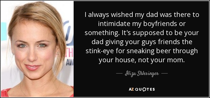 I always wished my dad was there to intimidate my boyfriends or something. It's supposed to be your dad giving your guys friends the stink-eye for sneaking beer through your house, not your mom. - Iliza Shlesinger