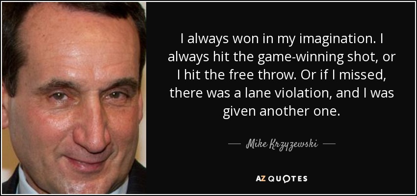 I always won in my imagination. I always hit the game-winning shot, or I hit the free throw. Or if I missed, there was a lane violation, and I was given another one. - Mike Krzyzewski