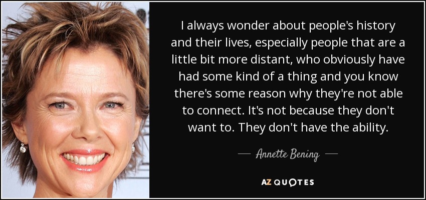 I always wonder about people's history and their lives, especially people that are a little bit more distant, who obviously have had some kind of a thing and you know there's some reason why they're not able to connect. It's not because they don't want to. They don't have the ability. - Annette Bening