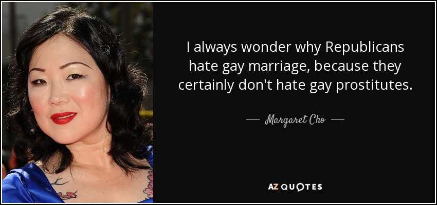 I always wonder why Republicans hate gay marriage, because they certainly don't hate gay prostitutes. - Margaret Cho
