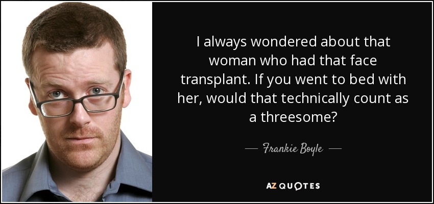 I always wondered about that woman who had that face transplant. If you went to bed with her, would that technically count as a threesome? - Frankie Boyle
