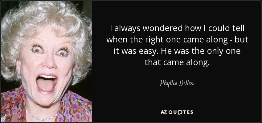 I always wondered how I could tell when the right one came along - but it was easy. He was the only one that came along. - Phyllis Diller