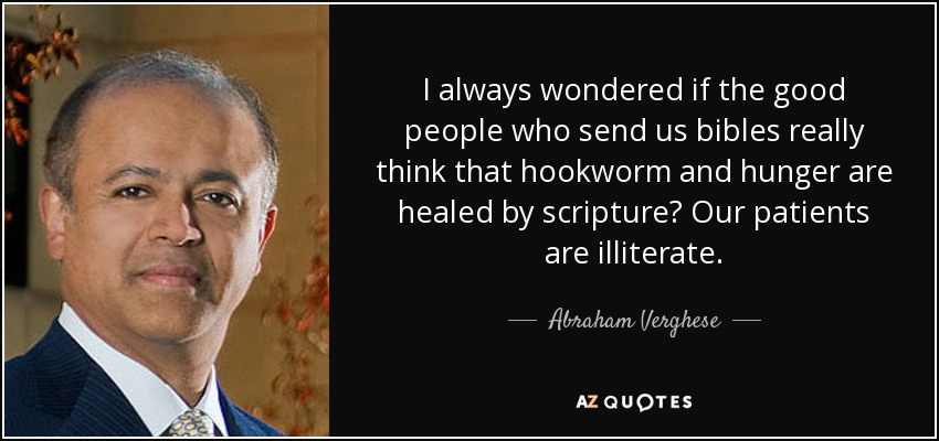 I always wondered if the good people who send us bibles really think that hookworm and hunger are healed by scripture? Our patients are illiterate. - Abraham Verghese