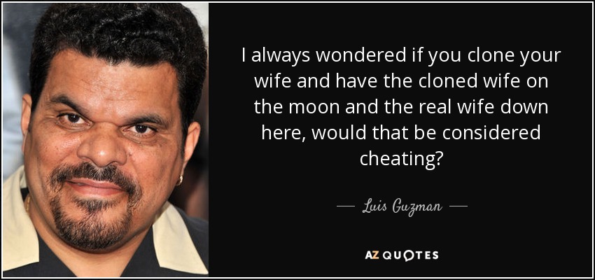I always wondered if you clone your wife and have the cloned wife on the moon and the real wife down here, would that be considered cheating? - Luis Guzman